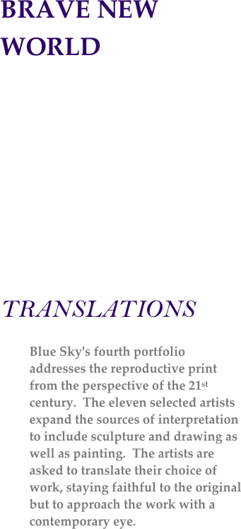 BRAVE NEW WORLD

                                              



    
TRANSLATIONS

Blue Sky's fourth portfolio addresses the reproductive print from the perspective of the 21st century.  The eleven selected artists expand the sources of interpretation to include sculpture and drawing as well as painting.  The artists are asked to translate their choice of work, staying faithful to the original but to approach the work with a contemporary eye.   