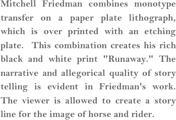 Mitchell Friedman combines monotype transfer on a paper plate lithograph, which is over printed with an etching plate.  This combination creates his rich black and white print "Runaway." The narrative and allegorical quality of story telling is evident in Friedman's work.  The viewer is allowed to create a story line for the image of horse and rider.