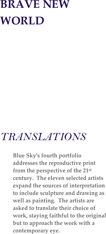 BRAVE NEW WORLD

                                              



    
TRANSLATIONS

Blue Sky's fourth portfolio addresses the reproductive print from the perspective of the 21st century.  The eleven selected artists expand the sources of interpretation to include sculpture and drawing as well as painting.  The artists are asked to translate their choice of work, staying faithful to the original but to approach the work with a contemporary eye.   