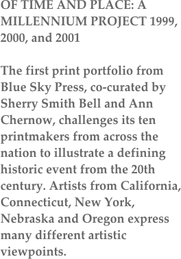 OF TIME AND PLACE: A MILLENNIUM PROJECT 1999, 2000, and 2001

The first print portfolio from Blue Sky Press, co-curated by Sherry Smith Bell and Ann Chernow, challenges its ten printmakers from across the nation to illustrate a defining historic event from the 20th century. Artists from California, Connecticut, New York, Nebraska and Oregon express many different artistic viewpoints.