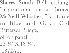 Sherry Smith Bell, etching.  Inspirational artist, James McNeill Whistler, “Nocturne in Blue and Gold: Old Battersea Bridge,” 
oil on panel, 
23 ¾" X 18 ¾",
 1872-75.