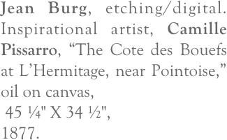 Jean Burg, etching/digital.  Inspirational artist, Camille Pissarro, “The Cote des Bouefs at L’Hermitage, near Pointoise,” oil on canvas,
 45 ¼" X 34 ½", 
1877.
