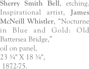 Sherry Smith Bell, etching.  Inspirational artist, James McNeill Whistler, “Nocturne in Blue and Gold: Old Battersea Bridge,” 
oil on panel, 
23 ¾" X 18 ¾",
 1872-75.