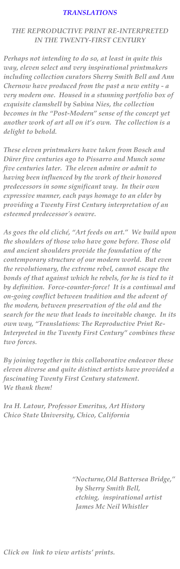 
TRANSLATIONS

THE REPRODUCTIVE PRINT RE-INTERPRETED
IN THE TWENTY-FIRST CENTURY

Perhaps not intending to do so, at least in quite this way, eleven select and very inspirational printmakers including collection curators Sherry Smith Bell and Ann Chernow have produced from the past a new entity - a very modern one.  Housed in a stunning portfolio box of exquisite clamshell by Sabina Nies, the collection becomes in the “Post-Modern” sense of the concept yet another work of art all on it’s own.  The collection is a delight to behold.

These eleven printmakers have taken from Bosch and Dürer five centuries ago to Pissarro and Munch some five centuries later.  The eleven admire or admit to having been influenced by the work of their honored predecessors in some significant way.  In their own expressive manner, each pays homage to an elder by providing a Twenty First Century interpretation of an esteemed predecessor's oeuvre.

As goes the old cliché, “Art feeds on art.”  We build upon the shoulders of those who have gone before. Those old and ancient shoulders provide the foundation of the contemporary structure of our modern world.  But even the revolutionary, the extreme rebel, cannot escape the bonds of that against which he rebels, for he is tied to it by definition.  Force-counter-force!  It is a continual and on-going conflict between tradition and the advent of the modern, between preservation of the old and the search for the new that leads to inevitable change.  In its own way, “Translations: The Reproductive Print Re-Interpreted in the Twenty First Century” combines these two forces.

By joining together in this collaborative endeavor these eleven diverse and quite distinct artists have provided a fascinating Twenty First Century statement.
We thank them!

Ira H. Latour, Professor Emeritus, Art History
Chico State University, Chico, California






                                        “Nocturne,Old Battersea Bridge,”  
                                          by Sherry Smith Bell,
                                          etching,  inspirational artist                      
                                          James Mc Neil Whistler



Translations Artist’s Images and Statements
Click on  link to view artists’ prints.
                                              